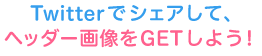 Twitterでシェアして、ヘッダー画像をGETしましょう♪
